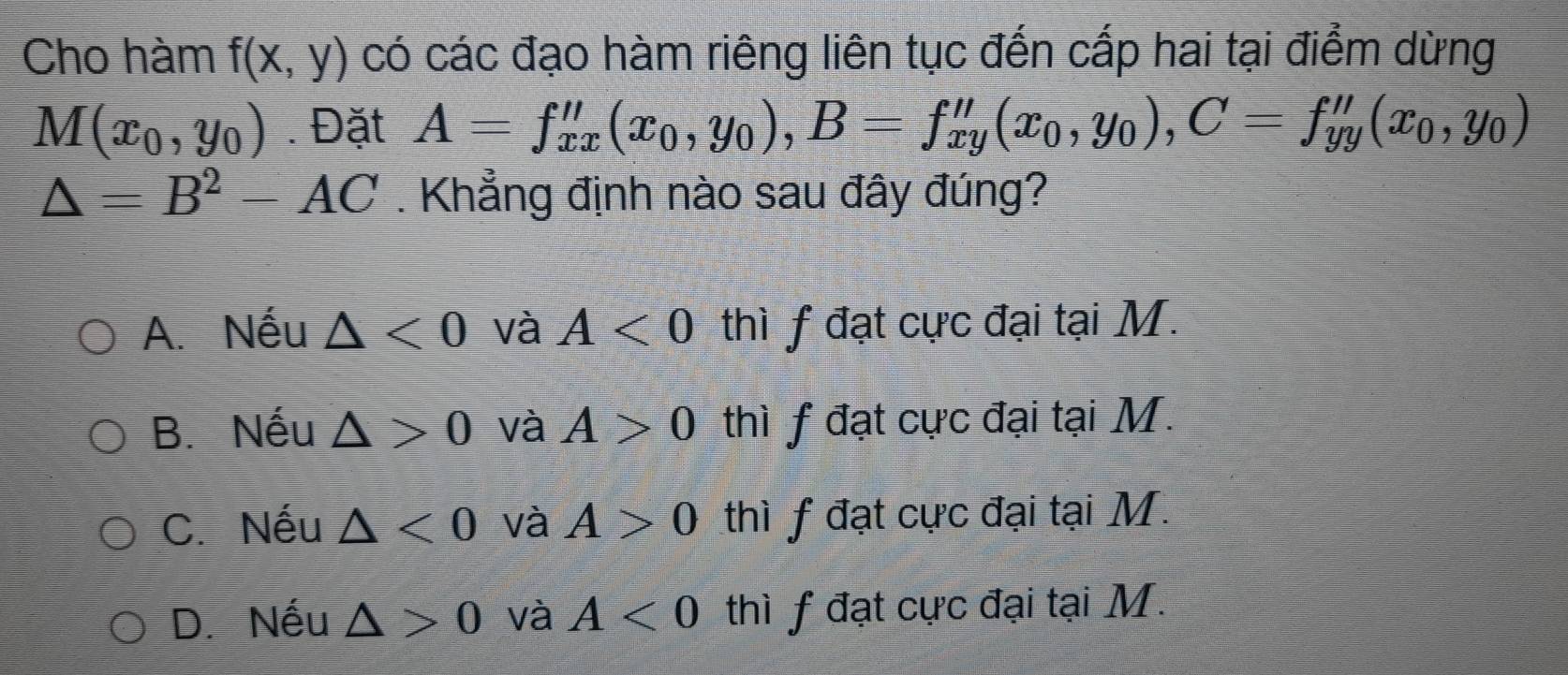 Cho hàm f(x,y) có các đạo hàm riêng liên tục đến cấp hai tại điểm dừng
M(x_0,y_0). Đặt A=f''_xx(x_0,y_0), B=f''_xy(x_0,y_0), C=f''_yy(x_0,y_0)
△ =B^2-AC. Khẳng định nào sau đây đúng?
A. Nếu △ <0</tex> và A<0</tex> thì f đạt cực đại tại M.
B. Nếu △ >0 và A>0 thì f đạt cực đại tại M.
C. Nếu △ <0</tex> và A>0 thì f đạt cực đại tại M.
D. Nếu △ >0 và A<0</tex> thì f đạt cực đại tại M.