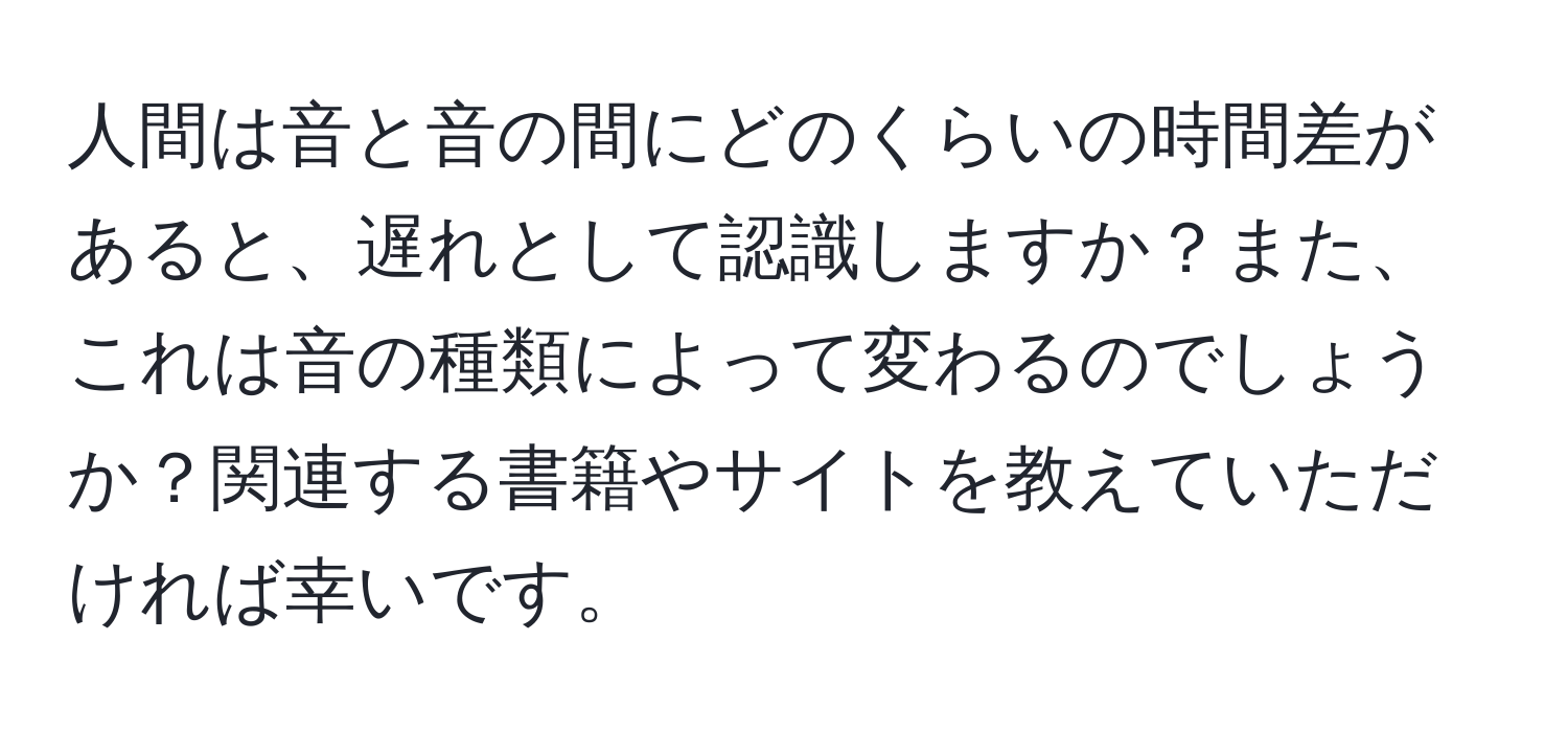 人間は音と音の間にどのくらいの時間差があると、遅れとして認識しますか？また、これは音の種類によって変わるのでしょうか？関連する書籍やサイトを教えていただければ幸いです。