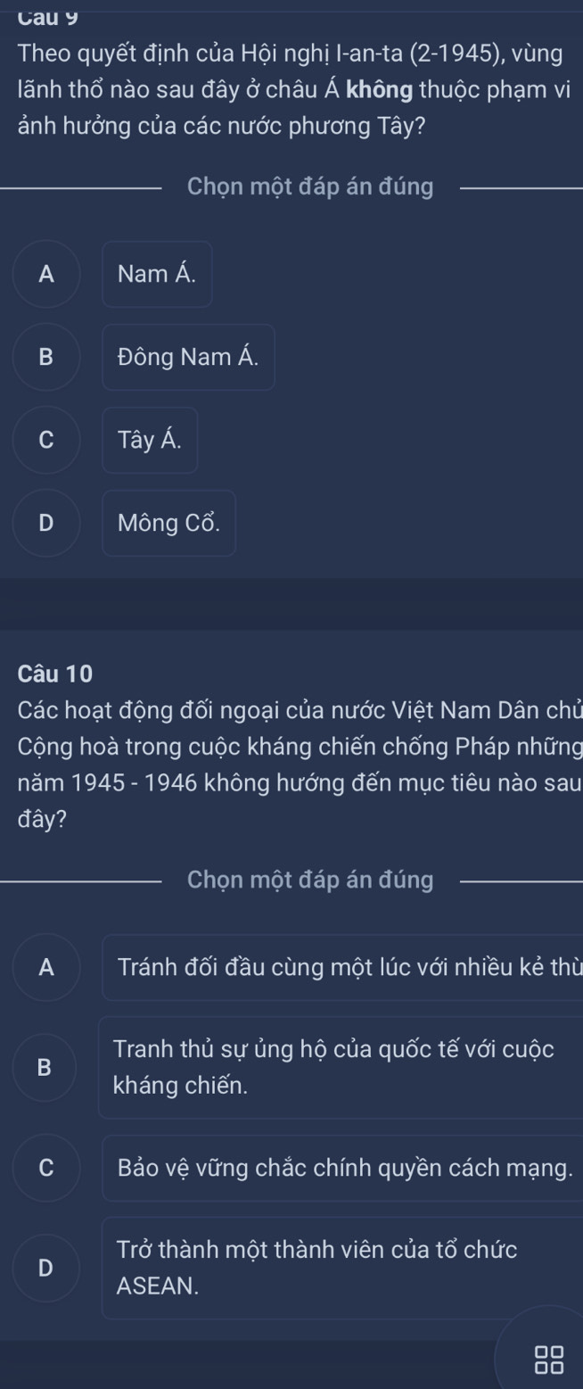 Cau y
Theo quyết định của Hội nghị I-an-ta (2-1945) , vùng
lãnh thổ nào sau đây ở châu Á không thuộc phạm vi
ảnh hưởng của các nước phương Tây?
Chọn một đáp án đúng
A Nam Á.
B Đông Nam Á.
C Tây Á.
D Mông Cổ.
Câu 10
Các hoạt động đối ngoại của nước Việt Nam Dân chủ
Cộng hoà trong cuộc kháng chiến chống Pháp những
năm 1945 - 1946 không hướng đến mục tiêu nào sau
đây?
Chọn một đáp án đúng
A Tránh đối đầu cùng một lúc với nhiều kẻ thù
Tranh thủ sự ủng hộ của quốc tế với cuộc
B kháng chiến.
Bảo vệ vững chắc chính quyền cách mạng.
Trở thành một thành viên của tổ chức
D
ASEAN.