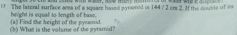 cngur so em and thed with water, how maky mimures of water wi it ai p tac I 
13 The lateral surface area of a square based pyramid is 144 / 2 cm 2. If the double of its 
height is equal to length of base, 
(a) Find the height of the pyramid. 
(b) What is the volume of the pyramid?