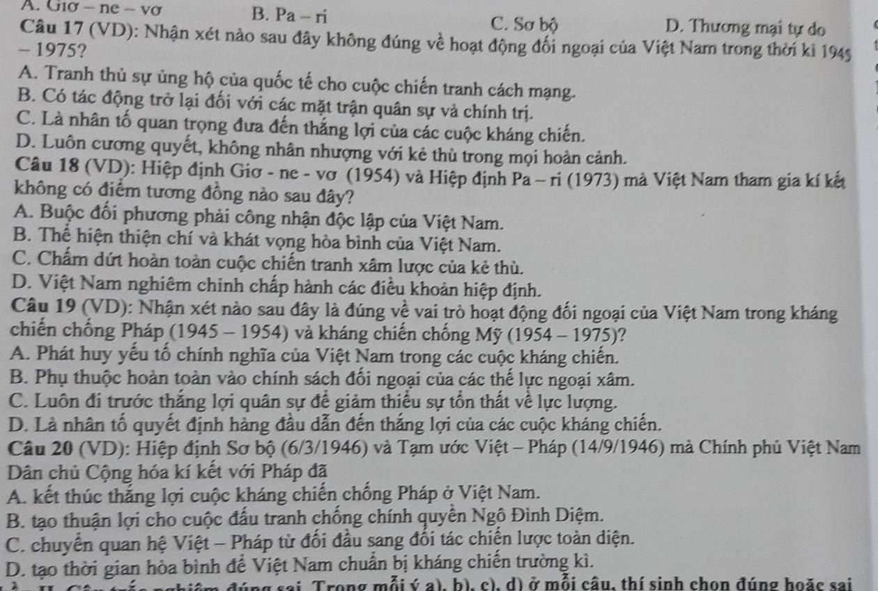 A. Giơ - ne - vợ B. Pa-ri D. Thương mại tự do
C. Sơ bộ
Câu 17 (VD): Nhận xét nào sau đây không đúng về hoạt động đối ngoại của Việt Nam trong thời kỉ 1945
- 1975?
A. Tranh thủ sự ủng hộ của quốc tế cho cuộc chiến tranh cách mạng.
B. Có tác động trở lại đối với các mặt trận quân sự và chính trị.
C. Là nhân tố quan trọng đưa đến thắng lợi của các cuộc kháng chiến.
D. Luôn cương quyết, không nhân nhượng với kẻ thù trong mọi hoàn cảnh.
Câu 18 (VD): Hiệp định Giơ - ne - vơ (1954) và Hiệp định Pa - ri (1973) mà Việt Nam tham gia kí kết
không có điểm tương đồng nào sau đây?
A. Buộc đổi phương phải công nhận độc lập của Việt Nam.
B. Thể hiện thiện chí và khát vọng hòa bình của Việt Nam.
C. Chấm dứt hoàn toàn cuộc chiến tranh xâm lược của kẻ thủ.
D. Việt Nam nghiêm chinh chấp hành các điều khoản hiệp định.
Câu 19 (VD): Nhận xét nào sau đây là đúng về vai trò hoạt động đối ngoại của Việt Nam trong kháng
chiến chống Pháp (1945 - 1954) và kháng chiến chống Mỹ (1954 - 1975)?
A. Phát huy yếu tổ chính nghĩa của Việt Nam trong các cuộc kháng chiến.
B. Phụ thuộc hoàn toàn vào chính sách đối ngoại của các thế lực ngoại xâm.
C. Luôn đi trước thắng lợi quân sự để giảm thiểu sự tồn thất về lực lượng.
D. Là nhân tố quyết định hàng đầu dẫn đến thắng lợi của các cuộc kháng chiến.
Câu 20 (VD): Hiệp định Sơ bộ (6/3/1946) và Tạm ước Việt - Pháp (14/9/1946) mà Chính phủ Việt Nam
Dân chủ Cộng hóa kí kết với Pháp đã
A. kết thúc thắng lợi cuộc kháng chiến chống Pháp ở Việt Nam.
B. tạo thuận lợi cho cuộc đấu tranh chống chính quyền Ngô Đình Diệm.
C. chuyển quan hệ Việt - Pháp từ đối đầu sang đối tác chiến lược toàn diện.
D. tạo thời gian hòa bình để Việt Nam chuẩn bị kháng chiến trường kì.
đúng sai Trong mỗi ý a), b), c), d) ở mỗi câu, thí sinh chọn đúng hoặc sai