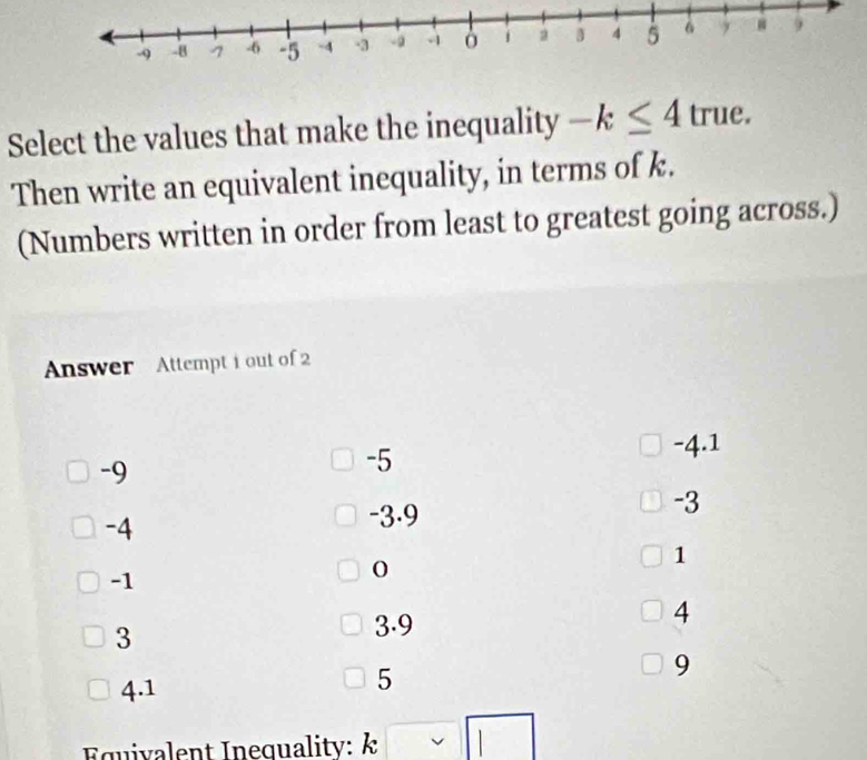 Select the values that make the inequality -k≤ 4true. v
Then write an equivalent inequality, in terms of k.
(Numbers written in order from least to greatest going across.)
Answer Attempt i out of 2
-4.1
-9
-5
-3
-4
-3.9
1
-1
0
3
3.9
4
4.1
5
9
Equivalent Inequality: k