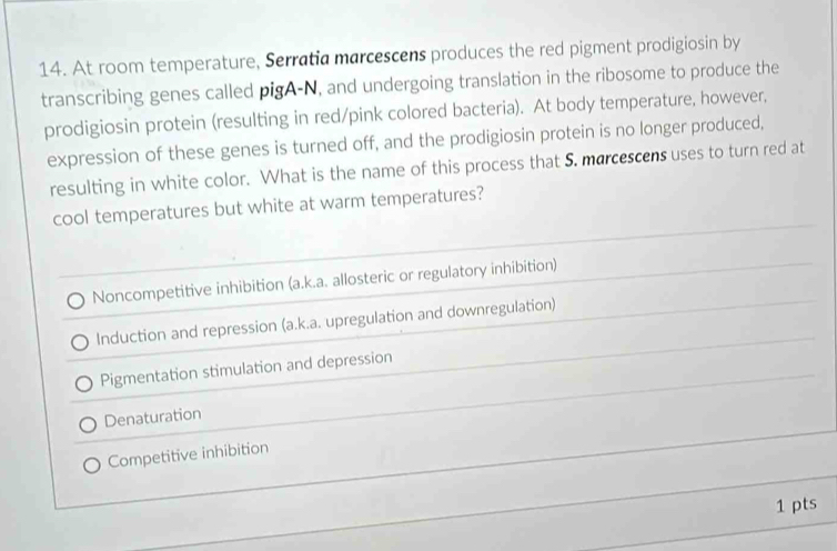 At room temperature, Serratia marcescens produces the red pigment prodigiosin by
transcribing genes called pigA-N, and undergoing translation in the ribosome to produce the
prodigiosin protein (resulting in red/pink colored bacteria). At body temperature, however,
expression of these genes is turned off, and the prodigiosin protein is no longer produced,
resulting in white color. What is the name of this process that S. marcescens uses to turn red at
cool temperatures but white at warm temperatures?
Noncompetitive inhibition (a.k.a. allosteric or regulatory inhibition)
Induction and repression (a.k.a. upregulation and downregulation)
Pigmentation stimulation and depression
Denaturation
Competitive inhibition
1 pts