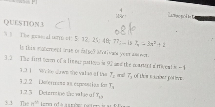 wbc PI 
4 
NSC LimpopoDoB 
QUESTION 3 
3.1 The general term of: 5; 12; 29; 48; 77; ... is T_n=3n^2+2
ls this statement true or false? Motivate your answer. 
3.2 The first term of a linear pattern is 92 and the constant different is -4
3.2 1 Write down the value of the T_2 and T_3 of this number pattern. 
3.2.2 Determine an expression for T_n
3.2.3 Determine the value of T_18
3.3 The n^(th) term of a number pattern is as follor