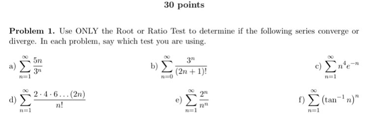 Problem 1. Use ONLY the Root or Ratio Test to determine if the following series converge or 
diverge. In each problem, say which test you are using. 
a) sumlimits _(n=1)^(∈fty) 5n/3^n  sumlimits _(n=0)^(∈fty) 3^n/(2n+1)!  sumlimits _(n=1)^(∈fty)n^4e^(-n)
b) 
c) 
d) sumlimits _(n=1)^(∈fty) (2· 4· 6...(2n))/n!  sumlimits _(n=1)^(∈fty) 2^n/n^n  sumlimits _(n=1)^(∈fty)(tan^(-1)n)^n
e) 
f)