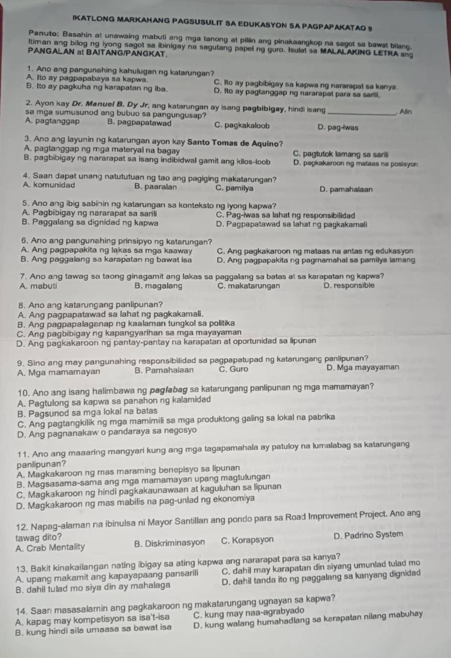 IKATLONG MARKAHANG PAGSUSULIT SA EDUKASYON SA PAGPAPAKATAO 9
Panuto: Basahin at unawaing mabuti ang mga tanong at pillin ang pinakaangkop na sagot sa bawat bilang.
ltiman ang bilog ng iyong sagot sa ibinigay na sagutang papel ng guro. Isulat sa MALALAKING LETRA ang
PANGALAN at BAITANG/PANGKAT.
1. Ano ang pangunahing kahulugan ng katarungan?
A. Ito ay pagpapabaya sa kapwa. C. Ito ay pagbibigay sa kapwa ng nararapat sa kanya
B. Ito ay pagkuha ng karapatan ng iba. D. Ito ay pagtanggapng nararapat para sa sarili.
2. Ayon kay Dr. Manuel B. Dy Jr, ang katarungan ay isang pagbibigay, hindi isang
sa mga sumusunod ang bubuo sa pangungusap? _ Alin
A. pagtanggap B. pagpapatawad C. pagkakaloob D. pag-iwas
3. Ano ang layunin ng katarungan ayon kay Santo Tomas de Aquino?
A. pagtanggap ng mga materyal na bagay C. pagtutok lamang sa sarili
B. pagbibigay ng nararapat sa isang indibidwal gamit ang kilos-loob D. pagkakaroon ng mataas na posisyon
4. Saan dapat unang natututuan ng tao ang pagiging makatarungan?
A. komunidad B. paaralan C. pamilya D. pamahalaan
5. Ano ang ibig sabinin ng katarungan sa konteksto ng iyong kapwa?
A. Pagbibigay ng nararapat sa sarili C. Pag-iwas sa lahat ng responsibilidad
B. Paggalang sa dignidad ng kapwa D. Pagpapatawad sa lahat ng pagkakamali
6. Ano ang pangunahing prinsipyo ng katarungan?
A. Ang pagpapakita ng lakas sa mga kaaway C. Ang pagkakaroon ng mataas na antas ng edukasyon
B. Ang paggalang sa karapatan ng bawat isa D. Ang pagpapakita ng pagmamahal sa pamilya lamang
7. Ano ang tawag sa taong ginagamit ang lakas sa paggalang sa batas at sa karapatan ng kapwa?
A. mabuti B. magalang C. makatarungan D. responsible
8. Ano ang katarungang panlipunan?
A. Ang pagpapatawad sa lahat ng pagkakamali.
B. Ang pagpapalaganap ng kaalaman tungkol sa politika
C. Ang pagbibigay ng kapangyarihan sa mga mayayaman
D. Ang pagkakaroon ng pantay-pantay na karapatan at oportunidad sa lipunan
9. Sino ang may pangunahing responsibilidad sa pagpapatupad ng katarungang panlipunan?
A. Mga mamamayan B. Pamahalaan C. Guro D. Mga mayayaman
10. Ano ang isang halimbawa ng pag/abag sa katarungang panlipunan ng mga mamamayan?
A. Pagtulong sa kapwa sa panahon ng kalamidad
B. Pagsunod sa mga lokal na batas
C. Ang pagtangkilik ng mga mamimili sa mga produktong galing sa lokal na pabrika
D. Ang pagnanakaw o pandaraya sa negosyo
11. Ano ang maaaring mangyari kung ang mga tagapamahala ay patuloy na lumalabag sa katarungang
panlipunan?
A. Magkakaroon ng mas maraming benepisyo sa lipunan
B. Magsasama-sama ang mga mamamayan upang magtulungan
C. Magkakaroon ng hindi pagkakaunawaan at kaguluhan sa lipunan
D. Magkakaroon ng mas mabilis na pag-unlad ng ekonomiya
12. Napag-alaman na ibinulsa ni Mayor Santillan ang pondo para sa Road Improvement Project. Ano ang
tawag dito?
A. Crab Mentality B. Diskriminasyon C. Korapsyon D. Padrino System
13. Bakit kinakailangan nating ibigay sa ating kapwa ang nararapat para sa kanya?
A. upang makamit ang kapayapaang pansarili C. dahil may karapatan din siyang umunlad tulad mo
B. dahil tulad mo siya din ay mahalaga D. dahil tanda ito ng paggalang sa kanyang dignidad
14. Saan masasalamin ang pagkakaroon ng makatarungang ugnayan sa kapwa?
A. kapag may kompetisyon sa isa't-isa C. kung may naa-agrabyado
B. kung hindi sila umaasa sa bawat isa D. kung walang humahadlang sa karapatan nilang mabuhay