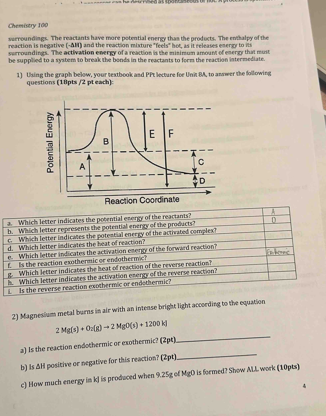 Chemistry 100 
surroundings. The reactants have more potential energy than the products. The enthalpy of the 
reaction is negative (-ΔH) and the reaction mixture “feels” hot, as it releases energy to its 
surroundings. The activation energy of a reaction is the minimum amount of energy that must 
be supplied to a system to break the bonds in the reactants to form the reaction intermediate. 
1) Using the graph below, your textbook and PPt lecture for Unit 8A, to answer the following 
questions (18pts /2 pt each): 
A 
a. Which letter indicates the potential energy of the reactants? 
b. Which letter represents the potential energy of the products? 
c. Which letter indicates the potential energy of the activated complex? 
d. Which letter indicates the heat of reaction? 
e. Which letter indicates the activation energy of the forward reaction? 
a thermic 
f. Is the reaction exothermic or endothermic? 
g. Which letter indicates the heat of reaction of the reverse reaction? 
h. Which letter indicates the activation energy of the reverse reaction? 
i. Is the reverse reaction exothermic or endothermic? 
2) Magnesium metal burns in air with an intense bright light according to the equation 
_
2Mg(s)+O_2(g)to 2MgO(s)+1200kJ
a) Is the reaction endothermic or exothermic? (2pt) 
b) Is ∆H positive or negative for this reaction? (2pt) 
_ 
c) How much energy in kJ is produced when 9.25g of MgO is formed? Show ALL work (10pts) 
4