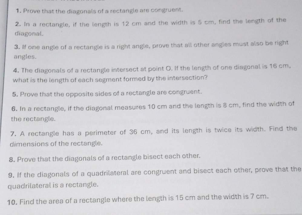 Prove that the diagonals of a rectangle are congruent. 
2. In a rectangle, if the length is 12 cm and the width is 5 cm, find the length of the 
diagonal. 
3. If one angle of a rectangle is a right angle, prove that all other angles must also be right 
angles. 
4. The diagonals of a rectangle intersect at point O. If the length of one diagonal is 16 cm, 
what is the length of each segment formed by the intersection? 
5. Prove that the opposite sides of a rectangle are congruent. 
6. In a rectangle, if the diagonal measures 10 cm and the length is 8 cm, find the width of 
the rectangle. 
7. A rectangle has a perimeter of 36 cm, and its length is twice its width. Find the 
dimensions of the rectangle. 
8. Prove that the diagonals of a rectangle bisect each other. 
9. If the diagonals of a quadrilateral are congruent and bisect each other, prove that the 
quadrilateral is a rectangle. 
10. Find the area of a rectangle where the length is 15 cm and the width is 7 cm.