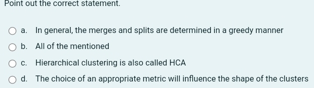 Point out the correct statement.
a. In general, the merges and splits are determined in a greedy manner
b. All of the mentioned
c. Hierarchical clustering is also called HCA
d. The choice of an appropriate metric will influence the shape of the clusters