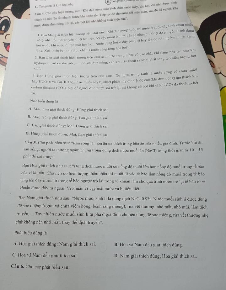 C. Tungsten là kim loại nhẹ.  Brungsten to  
Câu 4. Cho các hiện tượng sau: '''Khi đụn nóng một binh chứa nước máy, các bọt khi nhó được hình
thành và nổi lên rắt nhanh trước khi nước sới. Tiếp tục để cho nước sôi hoàn toàn, sau đó để nguôi. Khi
nước được đun nóng trở lại, các bọt khi nhỏ không xuất hiện nữa''.
I. Ban Mai giải thích hiện tượng trên như sau: ''Khi đun nóng nước thì nước ở dưới đảy bình nhận nhiều
nhiệt nhất rội mới truyền nhiệt lên trên. Vì vậy nước ở dưới đây sẽ nhận đủ nhiệt để chuyển thành dạng
hơi trước khi nước ở trên mặt hóa hơi. Nước dạng hơi ở đảy binh sẽ bay lên do nó nhẹ hơn nước dạng
lóng. Xuất hiện bọt khi (thực chất là nước dạng lóng hóa hơi).
2. Ban Lan giải thích hiện tượng trên như sau: ''Do trong nước có các chất khí đạng hòa tan như khí
hydrogen, carbon dioxide,... nên khi đun nóng, các khi này thoát ra khỏi chất lông tạo hiện tượng bọt
khi`.
3. Bạn Hùng giải thích hiện tượng trên như sau: ''Do nước trong bình là nước cứng có chứa muối
Mg(HCO₃)₂ và Ca(HCO₃)₂. Các muối này bị nhiệt phân huy ở nhiệt độ cao (khi đun nỏng) tạo thành khi
carbon dioxide (CO_2) 0. Khi đề nguội đun nước sôi trở lại thì không có bọt khí vì khí CO_2 đã thoát ra hết
rồi.
Phát biểu đúng là
A. Mai, Lan giải thích đúng; Hùng giải thích sai.
B. Mai, Hùng giải thích đủng, Lan giải thích sai.
C. Lan giải thích đủng; Mai, Hùng giải thích sai.
D. Hùng giải thích đủng; Mai, Lan giải thích sai.
Câu 5. Cho phát biểu sau: ''Rau sống là món ăn ưa thích trong bữa ăn của nhiều gia đình. Trước khi ăn
rau sống, người ta thường ngâm chúng trong dung dịch nước muối ăn (NaCl) trong thời gian từ 10-15
phút để sát trùng''.
Bạn Hoa giải thích như sau: “Dung dịch nước muối có nồng độ muối lớn hơn nồng độ muối trong tế bào
của vi khuẩn. Cho nên do hiện tượng thẩm thầu thi muối đi vào tế bào làm nổng độ muối trong tế bào
tăng lên đầy nước từ trong tế bảo ngược trở lại trong vi khuẩn làm cho quá trình nước trở lại tế bảo từ vi
khuẩn được đầy ra ngoài. Vi khuẩn vì vậy mắt nước và bị tiêu diệt.
Bạn Nam giải thích như sau: “Nước muối sinh lí là dung dịch NaCl 0,9%. Nước muối sinh li được dùng
đề súc miệng (ngừa và chữa viêm họng, bệnh răng miệng), rừa vết thương, nhỏ mắt, nhỏ mũi, làm dịch
truyền, ...Tuy nhiên nước muối sinh lí tự pha ở gia đình chi nên dùng đề súc miệng, rừa vết thương nhẹ
chứ không nên nhỏ mắt, thay thế dịch truyền'.
Phát biểu đủng là
A. Hoa giải thích đúng; Nam giải thích sai. B. Hoa và Nam đều giải thích đúng.
C. Hoa và Nam đều giải thích sai.  D. Nam giải thích đúng; Hoa giải thích sai.
Câu 6. Cho các phát biểu sau: