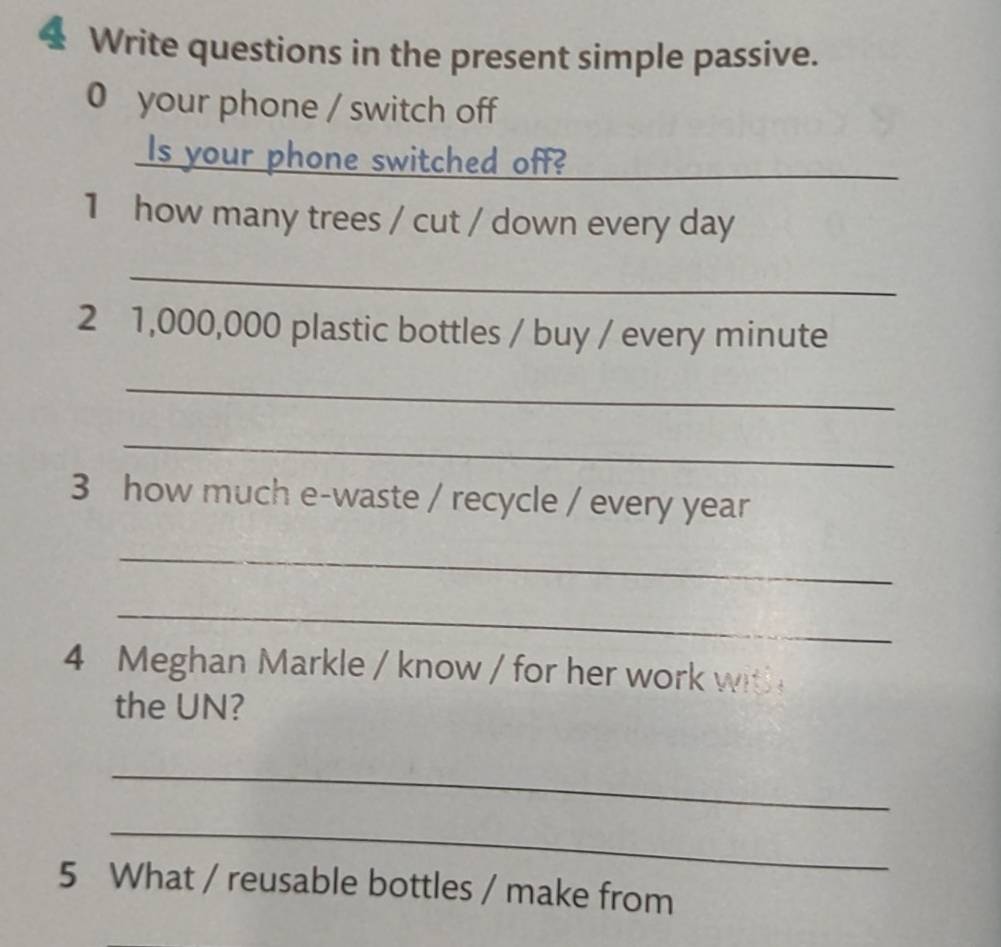 Write questions in the present simple passive. 
0 your phone / switch off 
Is your phone switched off?_ 
1 how many trees / cut / down every day
_ 
2 1,000,000 plastic bottles / buy / every minute
_ 
_ 
3 how much e-waste / recycle / every year
_ 
_ 
4 Meghan Markle / know / for her work with 
the UN? 
_ 
_ 
5 What / reusable bottles / make from