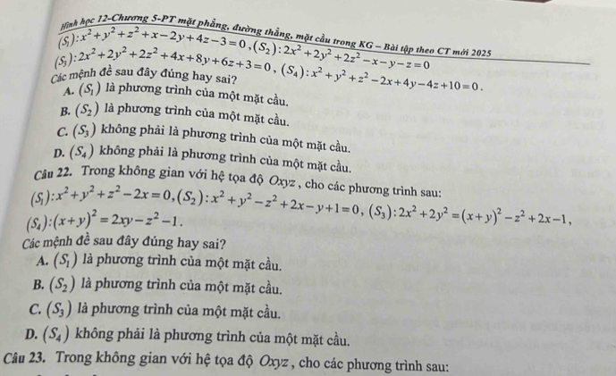 12-Chương 5-PT mặt phẳng, đường thằng
Các mệnh (S_3):2x^2+2y^2+2z^2+4x+8y+6z+3=0,(S_4):x^2+y^2+z^2-2x+4y-4z+10=0. frac yism (S (S_2)(S_1):x^2+y^2+z^2+x-2y+4z-3=0,(S_2):2x^2+2y^2+2z^2-x-y-z=0 o CT mới 2025

A. (S_1) là phương trình của một mặt cầu.
B. (S_2) là phương trình của một mặt cầu.
C. (S_3) không phải là phương trình của một mặt cầu.
D. (S_4) không phải là phương trình của một mặt cầu.
Câu 22. Trong không gian với hệ tọa độ Oxyz , cho các phương trình sau:
(S_1):x^2+y^2+z^2-2x=0,(S_2):x^2+y^2-z^2+2x-y+1=0,(S_3):2x^2+2y^2=(x+y)^2-z^2+2x-1,
(S_4):(x+y)^2=2xy-z^2-1.
Các mệnh đề sau đây đúng hay sai?
A. (S_1) là phương trình của một mặt cầu.
B. (S_2) là phương trình của một mặt cầu.
C. (S_3) là phương trình của một mặt cầu.
D. (S_4) không phải là phương trình của một mặt cầu.
Câu 23. Trong không gian với hệ tọa độ Oxyz , cho các phương trình sau: