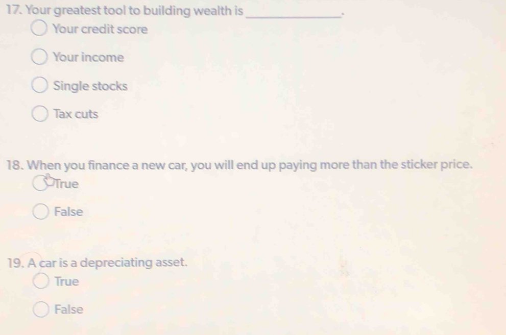 Your greatest tool to building wealth is _.
Your credit score
Your income
Single stocks
Tax cuts
18. When you finance a new car, you will end up paying more than the sticker price.
True
False
19. A car is a depreciating asset.
True
False