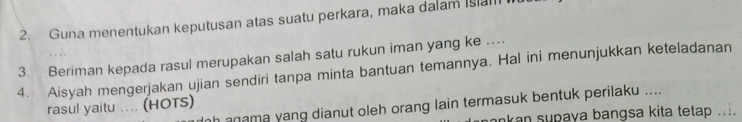 Guna menentukan keputusan atas suatu perkara, maka dalam Isa 
3. Beriman kepada rasul merupakan salah satu rukun iman yang ke ... 
4. Aisyah mengerjakan ujian sendiri tanpa minta bantuan temannya. Hal ini menunjukkan keteladanan 
rasul yaitu .... (HOTS) 
hanama yang dianut oleh orang lain termasuk bentuk perilaku .... 
ankan supaya bangsa kita tetap ....