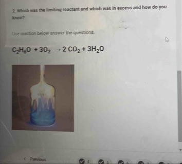 Which was the limiting reactant and which was in excess and how do you 
know? 
Use reaction below answer the questions.
C_2H_6O+3O_2to 2CO_2+3H_2O < Previous