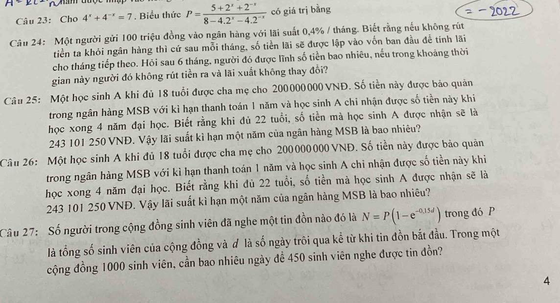 A=∠ C
Câu 23: Cho 4^x+4^(-x)=7. Biểu thức P= (5+2^x+2^(-x))/8-4.2^x-4.2^(-x)  có giá trị bằng
Câu 24: Một người gửi 100 triệu đồng vào ngân hàng với lãi suất 0,4% / tháng. Biết rằng nếu không rút
tiền ta khỏi ngân hàng thì cứ sau mỗi tháng, số tiền lãi sẽ được lập vào vốn ban đầu để tính lãi
cho tháng tiếp theo. Hỏi sau 6 tháng, người đó được lĩnh số tiền bao nhiêu, nếu trong khoảng thời
gian này người đó không rút tiền ra và lãi xuất không thay đổi?
Câu 25: Một học sinh A khi đủ 18 tuổi được cha mẹ cho 200000000 VNĐ. Số tiền này được bảo quản
trong ngân hàng MSB với kì hạn thanh toán 1 năm và học sinh A chỉ nhận được số tiền này khi
học xong 4 năm đại học. Biết rằng khi đủ 22 tuổi, số tiền mà học sinh A được nhận sẽ là
243 101 250 VNĐ. Vậy lãi suất kì hạn một năm của ngân hàng MSB là bao nhiêu?
Câu 26: Một học sinh A khi đủ 18 tuổi được cha mẹ cho 200000000 VNĐ. Số tiền này được bảo quản
trong ngân hàng MSB với kì hạn thanh toán 1 năm và học sinh A chi nhận được số tiền này khi
học xong 4 năm đại học. Biết rằng khi đủ 22 tuổi, số tiền mà học sinh A được nhận sẽ là
243 101 250 VNĐ. Vậy lãi suất kì hạn một năm của ngân hàng MSB là bao nhiêu?
Câu 27:  Số người trong cộng đồng sinh viên đã nghe một tin đồn nào đó là N=P(1-e^(-0,15d)) trong đó P
là tổng số sinh viên của cộng đồng và d là số ngày trôi qua kể từ khi tin đồn bắt đầu. Trong một
cộng đồng 1000 sinh viên, cần bao nhiêu ngày để 450 sinh viên nghe được tin đồn?
4