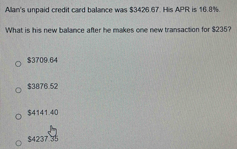 Alan's unpaid credit card balance was $3426.67. His APR is 16.8%.
What is his new balance after he makes one new transaction for $235?
$3709.64
$3876.52
$4141.40
$4237.35