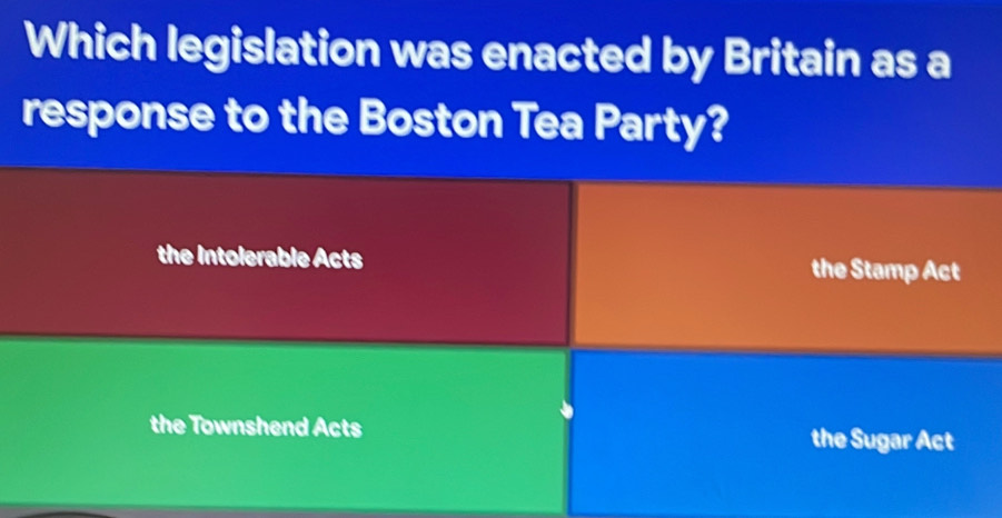 Which legislation was enacted by Britain as a
response to the Boston Tea Party?
the Intolerable Acts the Stamp Act
the Townshend Acts the Sugar Act