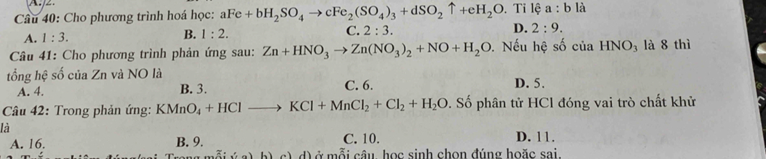 Cho phương trình hoá học: aFe+bH_2SO_4to cFe_2(SO_4)_3+dSO_2uparrow +eH_2O. Tỉ lệ a:bli
A. 1:3. B. 1:2. C. 2:3. D. 2:9. 
Câu 41: Cho phương trình phản ứng sau: Zn+HNO_3to Zn(NO_3)_2+NO+H_2O. Nếu hệ số của ] IN O_3 là 8 thì
tổng hệ số của Zn và NO là
A. 4. B. 3. C. 6. D. 5.
Câu 42: Trong phản ứng: KMnO_4+HClto KCl+MnCl_2+Cl_2+H_2O. Số phân tử HCl đóng vai trò chất khử
là
A. 16. B. 9. C. 10. D. 11.
d) ở mỗi câu học sinh chọn đúng hoặc sai.