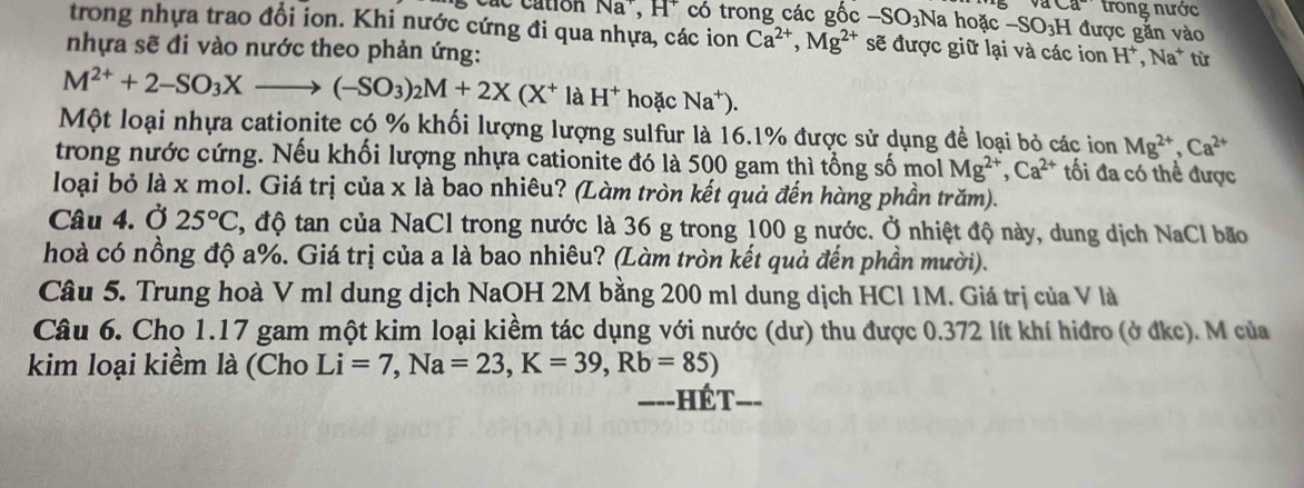 aca trong nước
5   c a c cation Na^+ * H* có trong các gốc -SO_3Na hoặc -SO_3H được gắn vào
trong nhựa trao đổi ion. Khi nước cứng đi qua nhựa, các ion Ca^(2+),Mg^(2+) sẽ được giữ lại và các ion H^+,
nhựa sẽ đi vào nước theo phản ứng: Na* từ
M^(2+)+2-SO_3Xto (-SO_3)_2M+2X(X^+ là H^+ hoặc Na^+)
Một loại nhựa cationite có % khối lượng lượng sulfur là 16.1% được sử dụng để loại bỏ các ion Mg^(2+),Ca^(2+)
trong nước cứng. Nếu khối lượng nhựa cationite đó là 500 gam thì tổng số mol Mg^(2+),Ca^(2+) ối đa có thể được
loại bỏ là x mol. Giá trị của x là bao nhiêu? (Làm tròn kết quả đến hàng phần trăm).
Câu 4. Ở 25°C T, độ tan của NaCl trong nước là 36 g trong 100 g nước. Ở nhiệt độ này, dung dịch NaCl bão
hoà có nồng độ a%. Giá trị của a là bao nhiêu? (Làm tròn kết quả đến phần mười).
Câu 5. Trung hoà V ml dung dịch NaOH 2M bằng 200 ml dung dịch HCl 1M. Giá trị của V là
Câu 6. Cho 1.17 gam một kim loại kiềm tác dụng với nước (dư) thu được 0.372 lít khí hiđro (ở đkc). M của
kim loại kiềm là (Cho Li=7,Na=23,K=39,Rb=85)
===-HÉT===