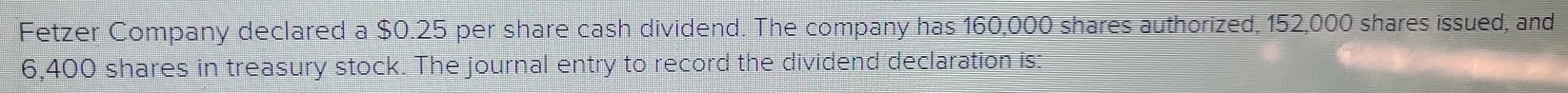 Fetzer Company declared a $0.25 per share cash dividend. The company has 160,000 shares authorized, 152,000 shares issued, and
6,400 shares in treasury stock. The journal entry to record the dividend declaration is: