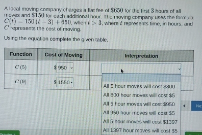 A local moving company charges a flat fee of $650 for the first 3 hours of all
moves and $150 for each additional hour. The moving company uses the formula
C(t)=150(t-3)+650 , when t>3 , where t represents time, in hours, and
C represents the cost of moving.
Using the equation complete the given table.
s will cost $5
All 5 hour moves will cost $950 Ne
All 950 hour moves will cost $5
All 5 hour moves will cost $1397
All 1397 hour moves will cost $5