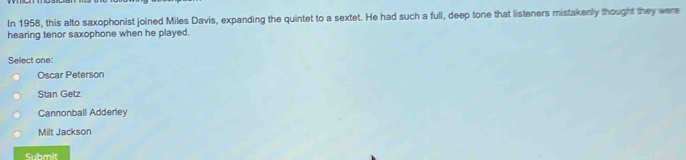 In 1958, this alto saxophonist joined Miles Davis, expanding the quintet to a sextet. He had such a full, deep tone that listeners mistakenly thought they were
hearing tenor saxophone when he played.
Select one:
Oscar Peterson
Stan Getz
Cannonball Adderley
Milt Jackson
Submit