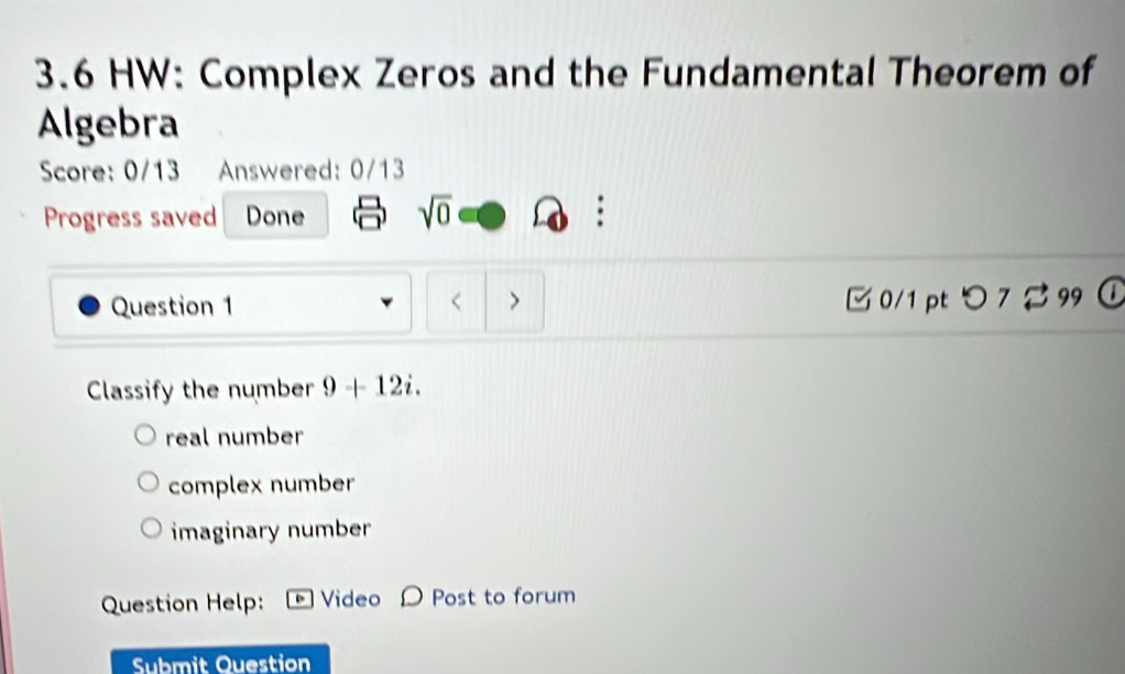 3.6 HW: Complex Zeros and the Fundamental Theorem of
Algebra
Score: 0/13 Answered: 0/13
Progress saved Done sqrt(0) .
Question 1 < > □ 0/1 pt つ 7 ジ 99 (
Classify the number 9+12i.
real number
complex number
imaginary number
Question Help: Video O Post to forum
Submit Question