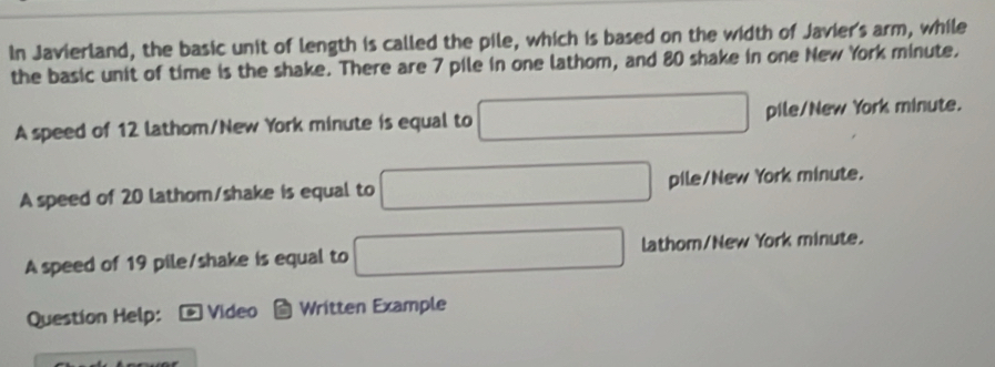 In Javierland, the basic unit of length is called the pile, which is based on the width of Javier's arm, while 
the basic unit of time is the shake. There are 7 pile in one lathom, and 80 shake in one New York minute. 
A speed of 12 lathom /New York minute is equal to □ pile/New York minute. 
A speed of 20 lathom/shake is equal to □ pile/New York minute. 
A speed of 19 pile/shake is equal to □ lathom /New York minute. 
Question Help: *Video Written Example