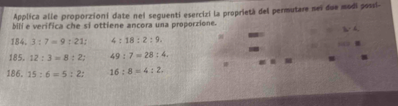 Applica alle proporzioni date nei seguenti esercizi la proprietà del permutare neï due modi possi- 
bili e verifica che si ottiene ancora una proporzione.
h· 4. 
184. 3:7=9:21 : 4:18:2:9. 
54 
185. 12:3=8:2; 49:7=28:4. 
186. 15:6=5:2; 16:8=4:2.