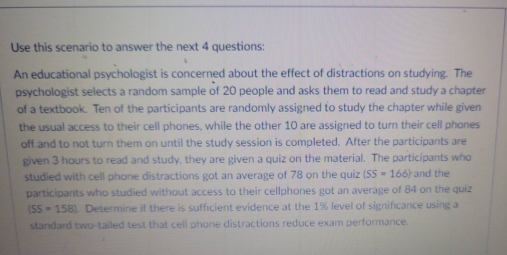 Use this scenario to answer the next 4 questions: 
An educational psychologist is concerned about the effect of distractions on studying. The 
psychologist selects a random sample of 20 people and asks them to read and study a chapter 
of a textbook. Ten of the participants are randomly assigned to study the chapter while given 
the usual access to their cell phones, while the other 10 are assigned to turn their cell phones 
off and to not turn them on until the study session is completed. After the participants are 
given 3 hours to read and study, they are given a quiz on the material. The participants who 
studied with cell phone distractions got an average of 78 on the quiz (SS=166) and the 
participants who studied without access to their cellphones got an average of 84 on the quiz
(SS=158) Determine if there is sufficient evidence at the 1% level of significance using a 
standard two-tailed test that cell phone distractions reduce exam performance.