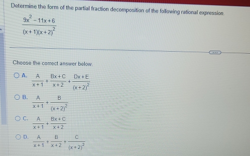 Determine the form of the partial fraction decomposition of the following rational expression.
frac 9x^2-11x+6(x+1)(x+2)^2
Choose the correct answer below
A.  A/x+1 + (Bx+C)/x+2 +frac Dx+E(x+2)^2
B.  A/x+1 +frac B(x+2)^2
C.  A/x+1 + (Bx+C)/x+2 
D.  A/x+1 + B/x+2 +frac C(x+2)^2