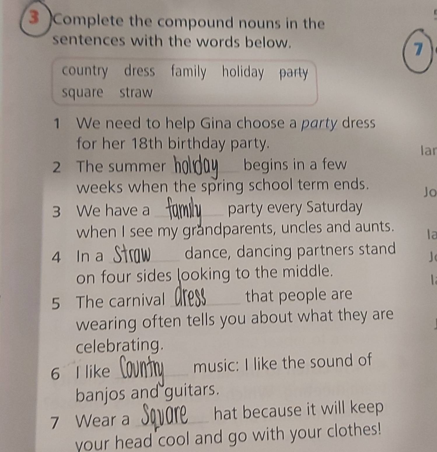 3 )Complete the compound nouns in the 
sentences with the words below. 
7 
country dress family holiday party 
square straw 
1 We need to help Gina choose a party dress 
for her 18th birthday party. 
lar 
2 The summer _begins in a few 
weeks when the spring school term ends. 
Jo 
3 We have a _party every Saturday 
when I see my grandparents, uncles and aunts. 
la 
4 In a _dance, dancing partners stand 
on four sides looking to the middle. 

5 The carnival _that people are 
wearing often tells you about what they are 
celebrating. 
6 I like _music: I like the sound of 
banjos and guitars. 
7 Wear a_ 
hat because it will keep 
your head cool and go with your clothes!