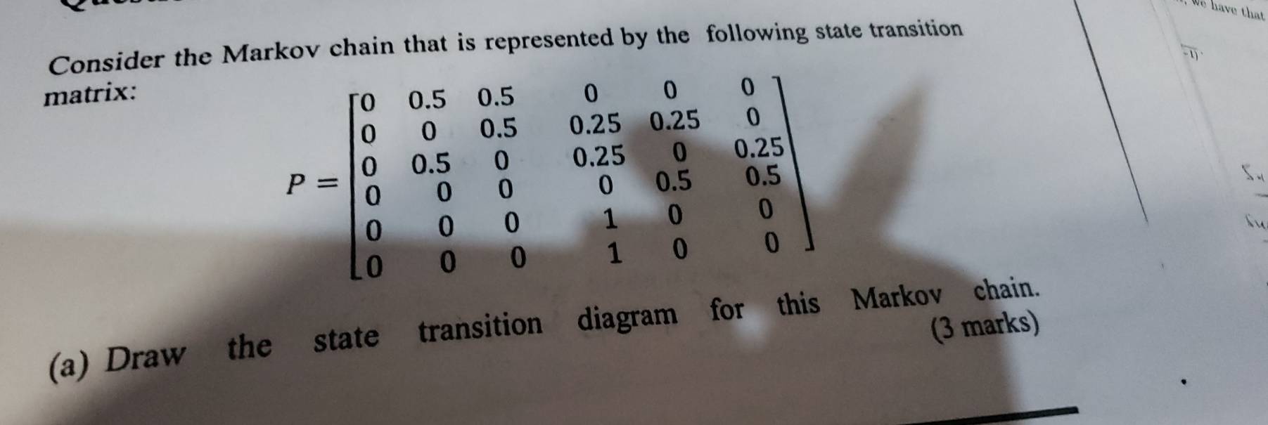 We have that 
Consider the Markov chain that is represented by the following state transition 
matrix:
P=beginbmatrix 0&0.5&0.5&0&0 0&0&0.5&0.25&0.25&0 0&0.5&0&0&0.25&0.25 0&0&0&0&0&0 0&0&0&1&0&0endbmatrix
f 
(a) Draw the state transition diagram for this Markov chain. (3 marks)