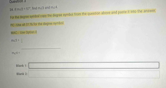 If m∠ 2=57° , find m∠ 3 and m∠ 4. 
For the degree symbol copy the degree symbol from the question above and paste it into the answer, 
PC-Use alt 0176 for the degree symbol. 
MAC - Use Option 0
m∠ 3=  □ /□   
_
m∠ 4=
Blank 1: □ _ 
Blank 2 □ 0...,...) 18,() 
c_