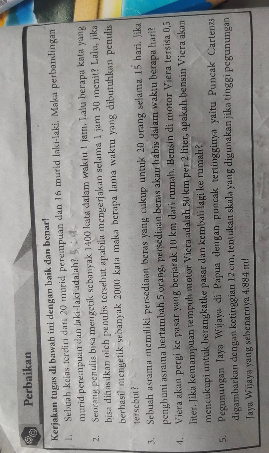 Perbaikan 
Kerjakan tugas di bawah ini dengan baik dan benar! 
1. Sebuah kelas terdiri dari 20 murid perempuan dan 16 murid laki-laki. Maka perbandingan 
murid perempuan dan laki-laki adalah? 
2. Seorang penulis bisa mengetik sebanyak 1400 kata dalam waktu 1 jam. Lalu berapa kata yang 
bisa dihasilkan oleh penulis tersebut apabila mengerjakan selama 1 jam 30 menit? Lalu, jika 
berhasil mengetik sebanyak 2000 kata maka berapa lama waktu yang dibutuhkan penulis 
tersebut? 
3. Sebuah asrama memiliki persediaan beras yang cukup untuk 20 orang selama 15 hari. Jika 
penghuni asrama bertambah 5 orang, persediaan beras akan habis dalam waktu berapa hari? 
4. Viera akan pergi ke pasar yang berjarak 10 km dari rumah. Bensin di motor Viera tersisa 0,5
liter. Jika kemampuan tempuh motor Viera adalah 50 km per 2 liter, apakah bensin Viera akan 
mencukupi untuk berangkatke pasar dan kembali lagi ke rumah? 
5. Pegunungan Jaya Wijaya di Papua dengan puncak tertingginya yaitu Puncak Cartenzs 
digambarkan dengan ketinggian 12 cm, tentukan skala yang digunakan jika tinggi pegunungan 
Jaya Wijaya yang sebenarnya 4.884 m!