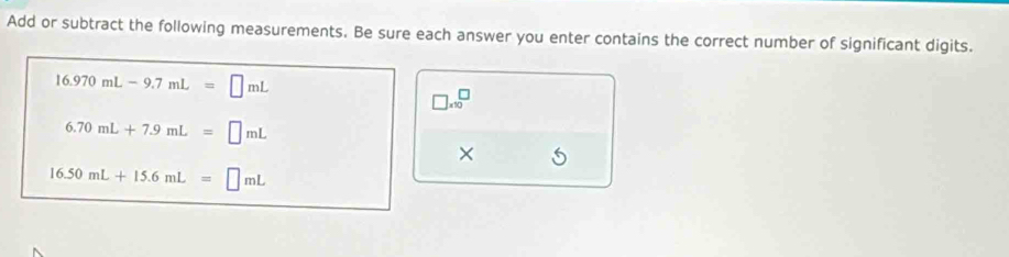 Add or subtract the following measurements. Be sure each answer you enter contains the correct number of significant digits.
16.970mL-9.7mL=□ mL
□ * 10^(□)
6.70mL+7.9mL=□ mL
×
16.50mL+15.6mL=□ mL