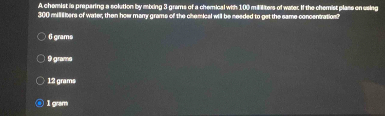 A chemist is preparing a solution by mixing 3 grams of a chemical with 100 milliliters of water. If the chemist plans on using
300 milliliters of water, then how many grams of the chemical will be needed to get the same concentration?
6 grams
9 grams
12 grams
1 gram