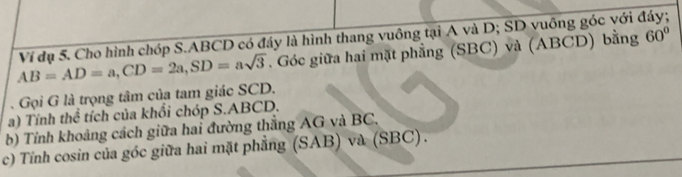 AB=AD=a, CD=2a, SD=asqrt(3) Ví đụ 5. Cho hình chóp S. ABCD có đáy là hình thang vuông tại A và D; SD vuông góc với đáy; 
. Góc giữa hai mặt phẳng (SBC) và (ABCD) bằng 60°. Gọi G là trọng tâm của tam giác SCD. 
a) Tính thể tích của khổi chóp S. ABCD. 
b) Tính khoảng cách giữa hai đường thẳng AG và BC. 
c) Tính cosin của góc giữa hai mặt phẳng (SAB) và (SBC).