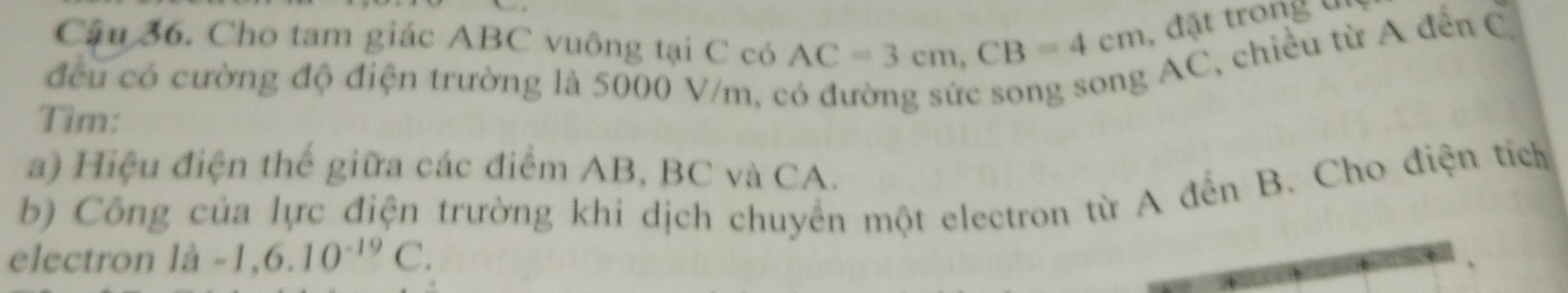 Cậu 36. Cho tam giác ABC vuông tại C có AC=3cm, CB=4cm đặt trong un 
đều có cường độ điện trường là 5000 V/m, c
AC, chiều từ A đến C. 
Tim: 
a) Hiệu điện thế giữa các điểm AB, BC và CA. 
b) Công của lực điện trường khi dịch chuyển một electron từ A đến B. Cho điện tích 
electron lhat a-1, 6.10^(-19)C.