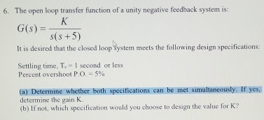 The open loop transfer function of a unity negative feedback system is:
G(s)= K/s(s+5) 
It is desired that the closed loop system meets the following design specifications: 
Settling time. T_x=1 second or less 
Percent overshoot P.O,=5%
(a) Determine whether both specifications can be met simultaneously. If yes, 
determine the gain K. 
(b) If not, which specification would you choose to design the value for K?