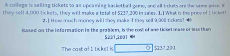 A college is selling tickets to an upcoming basketball game, and all tickets are the same price. If 
they sell 4,000 tickets, they will make a total of $237,200 in sales. 1.) What is the price of 1 ticket? 
2.) How much money will they make if they sell 9,000 tickets? 
Based on the information in the problem, is the cost of one ticket more or less than
$237,200? 3] 
The cost of 1 ticket is $237,200.