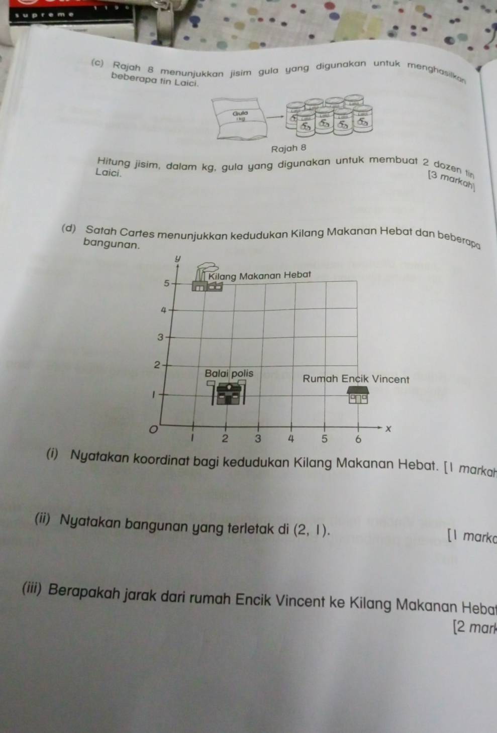 pr e me 
(c) Rajah 8 menunjukkan jisim gula yang digunakan untuk menghasilkan 
beberapa tin Laic 
Hitung jisim, dalam kg, gula yang digunakan untuk membuat 2 dozen tin [3 markah 
Laici. 
(d) Satah Cartes menunjukkan kedudukan Kilang Makanan Hebat dan beberapa 
bangunan.
y
5 Kilang Makanan Hebat
4
3
2
Balai polis Rumah Encik Vincent
1
x
2 3 4 5 6
(i) Nyatakan koordinat bagi kedudukan Kilang Makanan Hebat. [1 markah 
(ii) Nyatakan bangunan yang terletak di (2,1). 
[1 mark 
(iii) Berapakah jarak dari rumah Encik Vincent ke Kilang Makanan Heba 
[2 mark