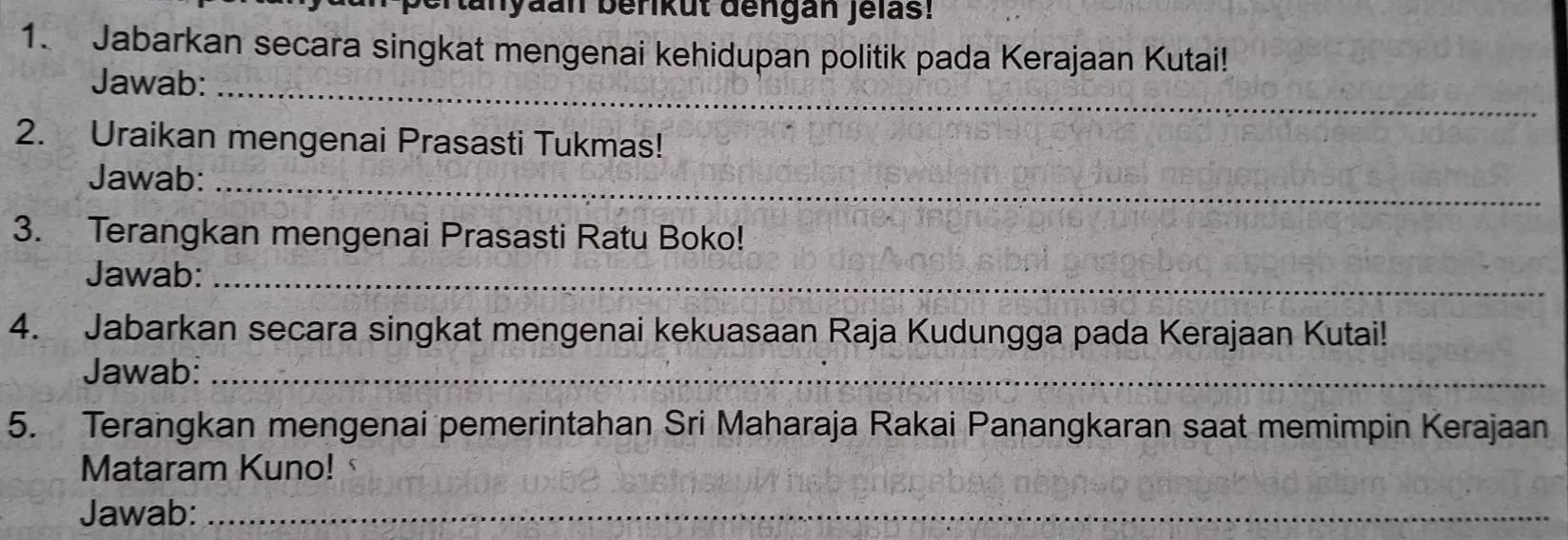 an yaan berikut dengan Jelas! 
1. Jabarkan secara singkat mengenai kehidupan politik pada Kerajaan Kutai! 
Jawab:_ 
2. Uraikan mengenai Prasasti Tukmas! 
Jawab:_ 
3. Terangkan mengenai Prasasti Ratu Boko! 
Jawab:_ 
4. Jabarkan secara singkat mengenai kekuasaan Raja Kudungga pada Kerajaan Kutai! 
Jawab:_ 
5. Terangkan mengenai pemerintahan Sri Maharaja Rakai Panangkaran saat memimpin Kerajaan 
Mataram Kuno! 
Jawab:_