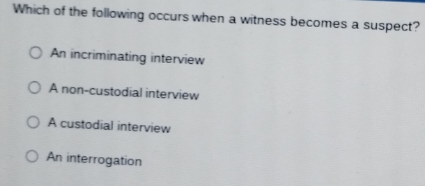 Which of the following occurs when a witness becomes a suspect?
An incriminating interview
A non-custodial interview
A custodial interview
An interrogation