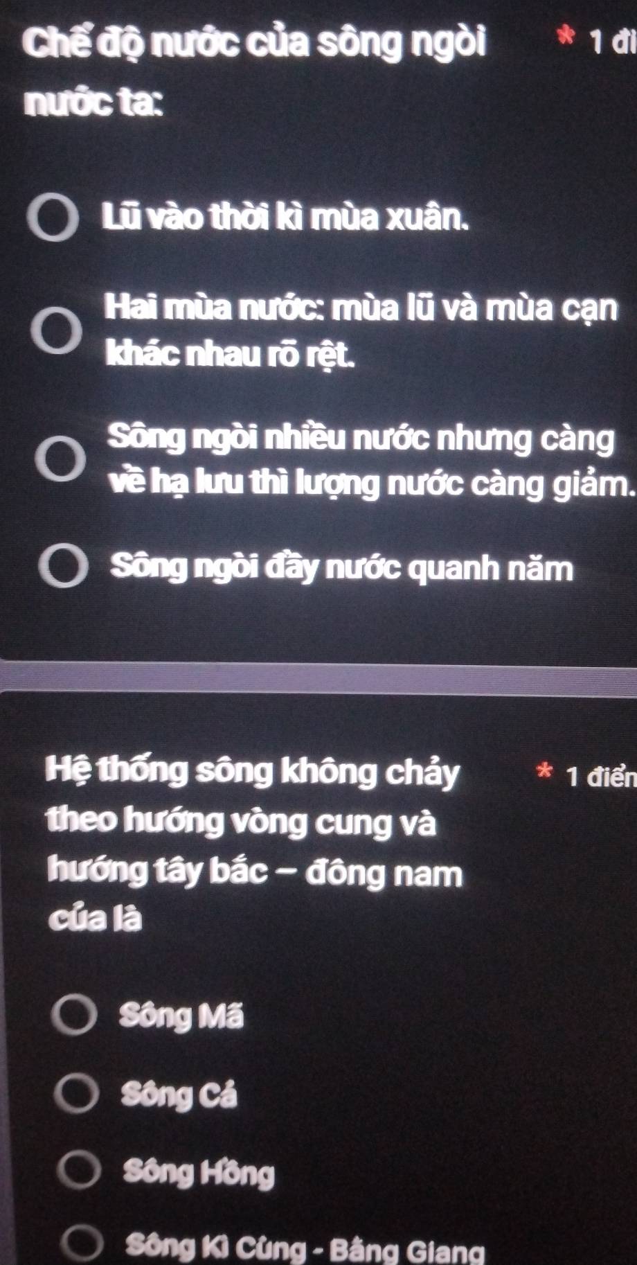 Chế độ nước của sông ngòi * 1 đi
nước ta:
Lũ vào thời kì mùa xuân.
Hai mùa nước: mùa lũ và mùa cạn
khác nhau rõ rệt.
Sông ngòi nhiều nước nhưng càng
về hạ lưu thì lượng nước càng giảm.
Sông ngòi đầy nước quanh năm
Hệ thống sông không chảy * 1 điển
theo hướng vòng cung và
hướng tây bắc - đông nam
của là
Sông Mã
Sông Cá
Sông Hồng
Sông Kì Cùng - Bằng Giang