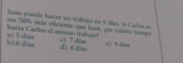 Juan puede hacer un trabajo en 9 días. Si Carlos es
un 50% más eficiente que Juan, ¿en cuánto tiempo
haría Carlos el mismo trabajo?
a) 5 días c) 7 dias e) 9 dias
b) 6 dias d) 8 días