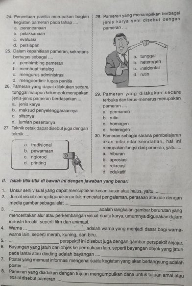 Penentuan panitia merupakan bagian 28. Pameran yang menampilkan berbagai
kegiatan pameran pada tahap .... jenis karya seni disebut dengan
a. perencanaan pameran ....
b.pelaksanaan
c. evaluasi
d. persiapan
25. Dalam kepanitiaan pameran, sekretaris
bertugas sebagai ....
a. pembimbing pameran
b. membuat katalog
c. mengurus administrasi
d. mengoordinir tugas panitia
26. Pameran yang dapat dilakukan secara
tunggal maupun kelompok merupakan
jenis-jenis pameran berdasarkan .... 29. Pameran yang dilakukan secara
a. jenis karya pameran .... terbuka dan terus-menerus merupakan
b. maksud penyelenggaraannya a. permanen
c. sifatnya
d. jumlah pesertanya b. rutin
27. Teknik cetak dapat disebut juga dengan d. heterogen c.homogen
teknik .... 30. Pameran sebagai sarana pembelajaran
a. tradisional akan nilai-nilai keindahan, hal ini
b. pewamaan merupakan fungsi dari pameran, yaitu ....
c. nglorod a. hiburan
d. printing c. rekreasi b. apresiasi
d. edukatif
II. Isilah titik-titik di bawah ini dengan jawaban yang benar!
1. Unsur seni visual yang dapat menciptakan kesan kasar atau halus, yaitu ....
_
2. Jural visual sering digunakan untuk mencatat pengalaman, perasaan atau ide dengan
media gambar sebagai alat ....
_
3. .._ adalah rangkaian gambar berurutan yang
menceritakan alur atau perkembangan visual suatu karya, umumnya digunakan dalam
industri kreatif, seperti film dan animasi.
4. Warna ..._ adalah warna yang menjadi dasar bagi warna-
warna lain, seperti merah, kuning, dan biru.
5.· ..._ perspektif ini disebut juga dengan gambar perspektif sejajar.
6. Bayangan yang jatuh dari objek ke permukaan lain, seperti bayangan objek yang jatuh
_
pada lantai atau dinding adalah bayangan ....
7. Poster yang memuat informasi mengenai suatu kegiatan yang akan berlangsung adalah
poster ....
_
8. Pameran yang diadakan dengan tujuan mengumpulkan dana untuk tujuan amal atau
_
sosial disebut pameran ....