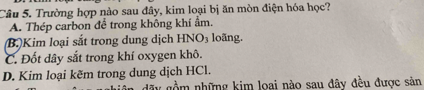 Trường hợp nào sau đây, kim loại bị ăn mòn điện hóa học?
A. Thép carbon để trong không khí ẩm.
B.)Kim loại sắt trong dung dịch HNO_3 loãng.
C. Đốt dây sắt trong khí oxygen khô.
D. Kim loại kẽm trong dung dịch HCl.
nồ m những kim loai nào sau đây đêu được sản