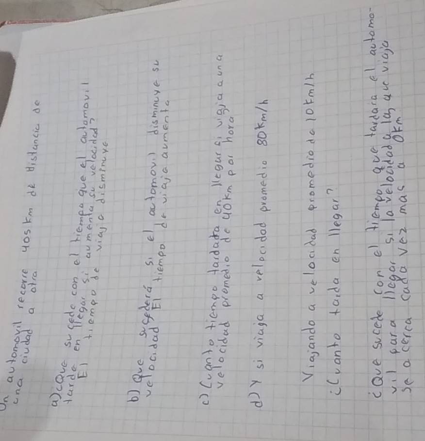 On automovil recorre yos km de distancic do 
cna ciudad a ofra 
aceve sucede con el tiempo gue el automovil 
Harda en Tegar si aumenta so velocided? 
EI tiempo de viaj c disminye 
beve susedera si cl, actomov ) dismnuye so 
ve Dc. dad E1 tiempo dr viaja aumenta 
() Cuanto tiempo tardada en Kegur qi vigia a una 
velocidad promed,o de uOkm por hora 
d y si viaga a velocidad promedio 80m/h
Viajando a velocdad promedioda 10rm/h
cCvanto tarda en legar? 
cave sucede con cl tiempo, aue tardara el actomo- 
vil para liegar si lavelocidad a la auc viaja 
se a cerca cada vez mas a OFm